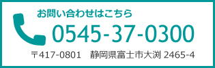 お問い合わせはこちら　0545-37-0300　〒417-0801　静岡県富士市大渕2465-4